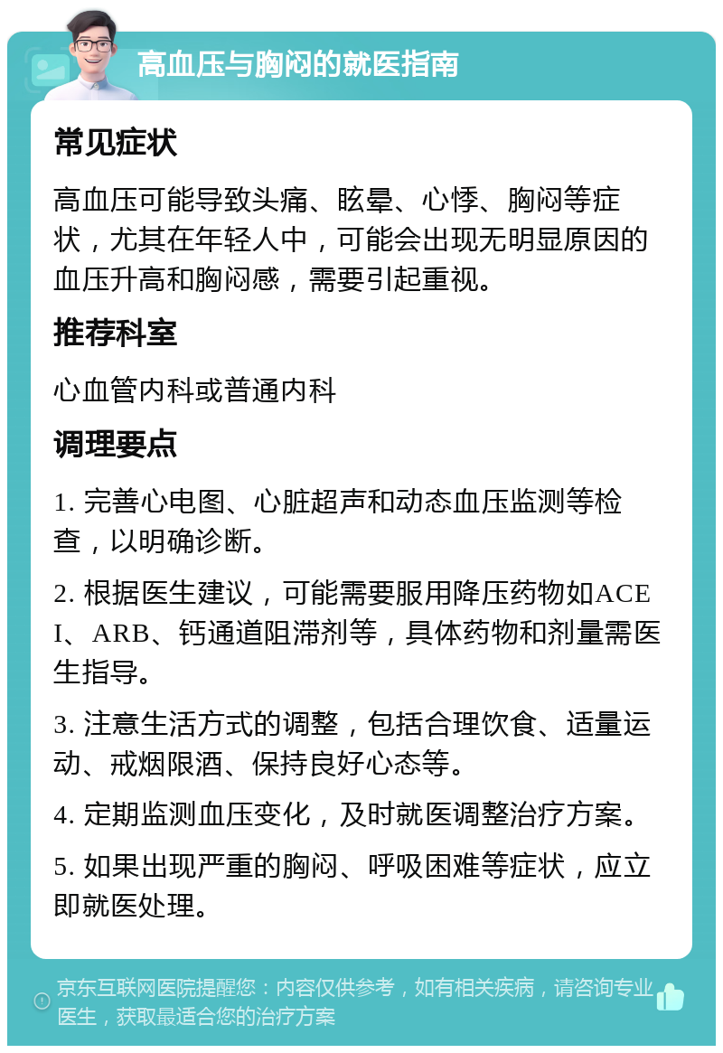 高血压与胸闷的就医指南 常见症状 高血压可能导致头痛、眩晕、心悸、胸闷等症状，尤其在年轻人中，可能会出现无明显原因的血压升高和胸闷感，需要引起重视。 推荐科室 心血管内科或普通内科 调理要点 1. 完善心电图、心脏超声和动态血压监测等检查，以明确诊断。 2. 根据医生建议，可能需要服用降压药物如ACEI、ARB、钙通道阻滞剂等，具体药物和剂量需医生指导。 3. 注意生活方式的调整，包括合理饮食、适量运动、戒烟限酒、保持良好心态等。 4. 定期监测血压变化，及时就医调整治疗方案。 5. 如果出现严重的胸闷、呼吸困难等症状，应立即就医处理。