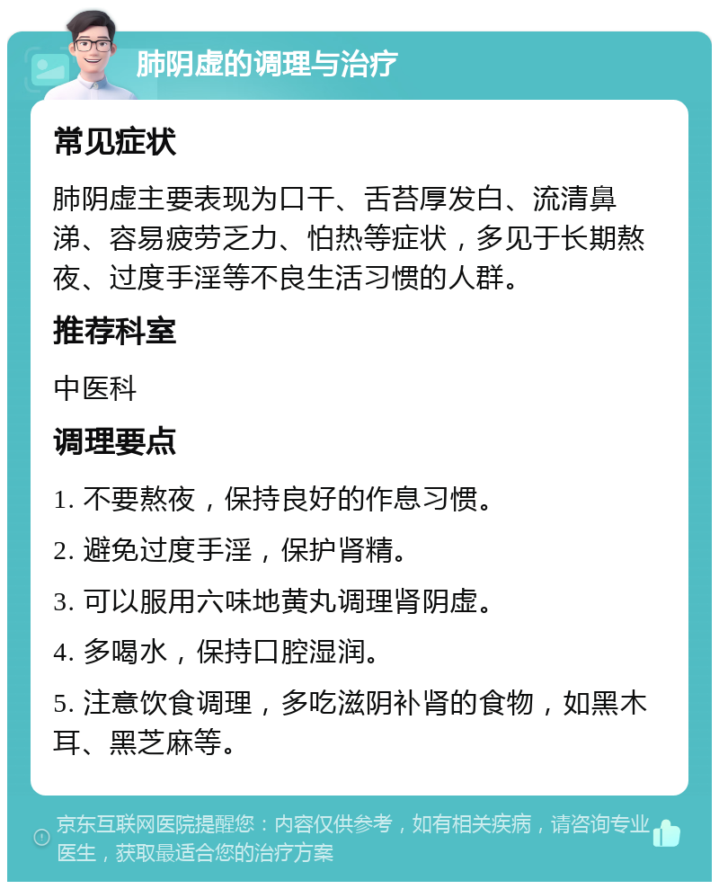 肺阴虚的调理与治疗 常见症状 肺阴虚主要表现为口干、舌苔厚发白、流清鼻涕、容易疲劳乏力、怕热等症状，多见于长期熬夜、过度手淫等不良生活习惯的人群。 推荐科室 中医科 调理要点 1. 不要熬夜，保持良好的作息习惯。 2. 避免过度手淫，保护肾精。 3. 可以服用六味地黄丸调理肾阴虚。 4. 多喝水，保持口腔湿润。 5. 注意饮食调理，多吃滋阴补肾的食物，如黑木耳、黑芝麻等。