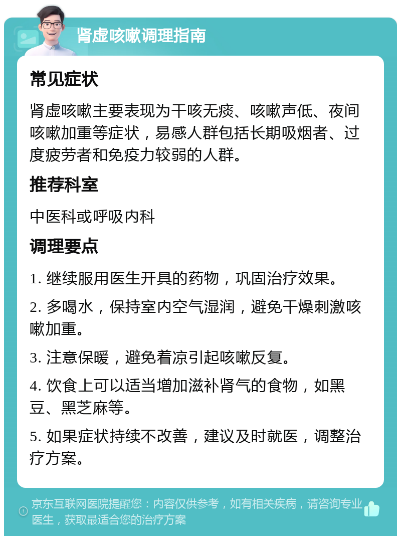 肾虚咳嗽调理指南 常见症状 肾虚咳嗽主要表现为干咳无痰、咳嗽声低、夜间咳嗽加重等症状，易感人群包括长期吸烟者、过度疲劳者和免疫力较弱的人群。 推荐科室 中医科或呼吸内科 调理要点 1. 继续服用医生开具的药物，巩固治疗效果。 2. 多喝水，保持室内空气湿润，避免干燥刺激咳嗽加重。 3. 注意保暖，避免着凉引起咳嗽反复。 4. 饮食上可以适当增加滋补肾气的食物，如黑豆、黑芝麻等。 5. 如果症状持续不改善，建议及时就医，调整治疗方案。