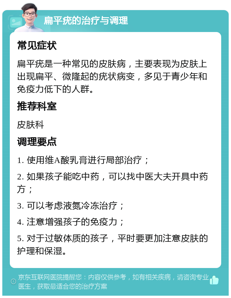 扁平疣的治疗与调理 常见症状 扁平疣是一种常见的皮肤病，主要表现为皮肤上出现扁平、微隆起的疣状病变，多见于青少年和免疫力低下的人群。 推荐科室 皮肤科 调理要点 1. 使用维A酸乳膏进行局部治疗； 2. 如果孩子能吃中药，可以找中医大夫开具中药方； 3. 可以考虑液氮冷冻治疗； 4. 注意增强孩子的免疫力； 5. 对于过敏体质的孩子，平时要更加注意皮肤的护理和保湿。