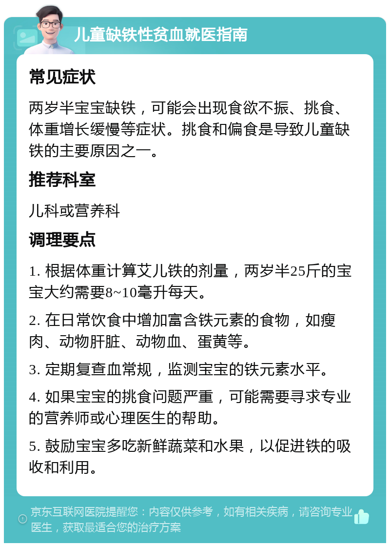 儿童缺铁性贫血就医指南 常见症状 两岁半宝宝缺铁，可能会出现食欲不振、挑食、体重增长缓慢等症状。挑食和偏食是导致儿童缺铁的主要原因之一。 推荐科室 儿科或营养科 调理要点 1. 根据体重计算艾儿铁的剂量，两岁半25斤的宝宝大约需要8~10毫升每天。 2. 在日常饮食中增加富含铁元素的食物，如瘦肉、动物肝脏、动物血、蛋黄等。 3. 定期复查血常规，监测宝宝的铁元素水平。 4. 如果宝宝的挑食问题严重，可能需要寻求专业的营养师或心理医生的帮助。 5. 鼓励宝宝多吃新鲜蔬菜和水果，以促进铁的吸收和利用。