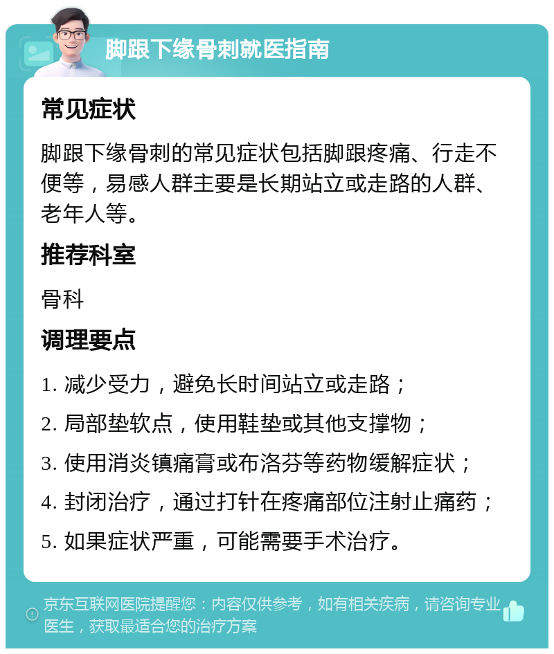 脚跟下缘骨刺就医指南 常见症状 脚跟下缘骨刺的常见症状包括脚跟疼痛、行走不便等，易感人群主要是长期站立或走路的人群、老年人等。 推荐科室 骨科 调理要点 1. 减少受力，避免长时间站立或走路； 2. 局部垫软点，使用鞋垫或其他支撑物； 3. 使用消炎镇痛膏或布洛芬等药物缓解症状； 4. 封闭治疗，通过打针在疼痛部位注射止痛药； 5. 如果症状严重，可能需要手术治疗。