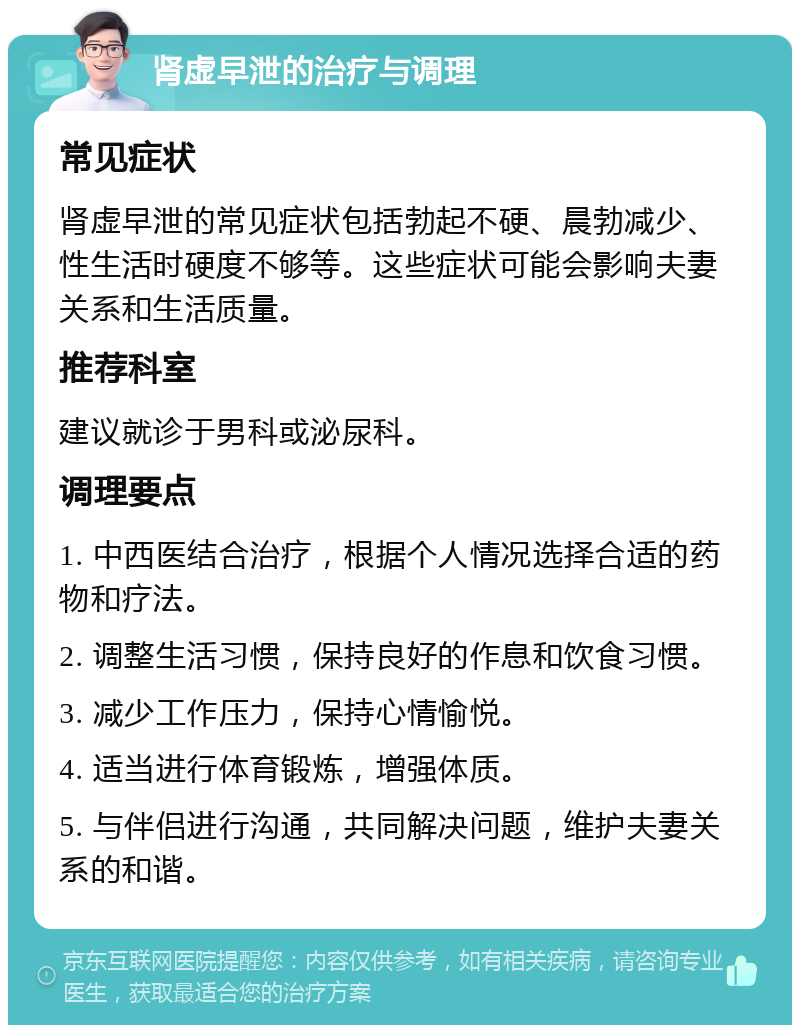 肾虚早泄的治疗与调理 常见症状 肾虚早泄的常见症状包括勃起不硬、晨勃减少、性生活时硬度不够等。这些症状可能会影响夫妻关系和生活质量。 推荐科室 建议就诊于男科或泌尿科。 调理要点 1. 中西医结合治疗，根据个人情况选择合适的药物和疗法。 2. 调整生活习惯，保持良好的作息和饮食习惯。 3. 减少工作压力，保持心情愉悦。 4. 适当进行体育锻炼，增强体质。 5. 与伴侣进行沟通，共同解决问题，维护夫妻关系的和谐。