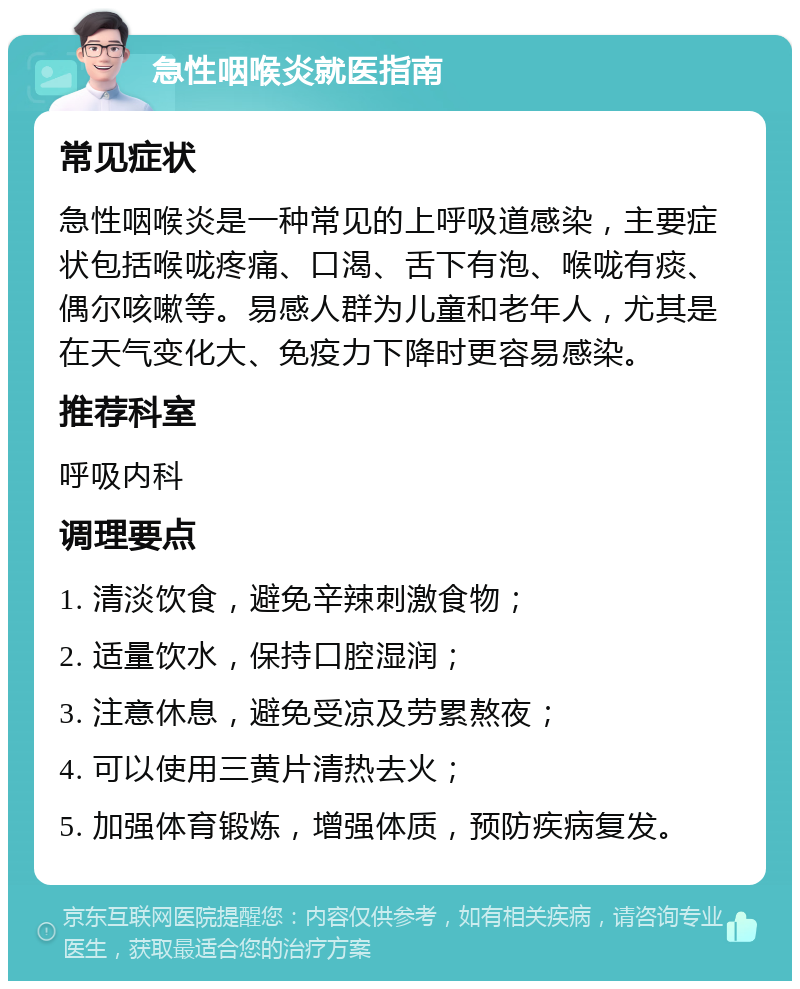 急性咽喉炎就医指南 常见症状 急性咽喉炎是一种常见的上呼吸道感染，主要症状包括喉咙疼痛、口渴、舌下有泡、喉咙有痰、偶尔咳嗽等。易感人群为儿童和老年人，尤其是在天气变化大、免疫力下降时更容易感染。 推荐科室 呼吸内科 调理要点 1. 清淡饮食，避免辛辣刺激食物； 2. 适量饮水，保持口腔湿润； 3. 注意休息，避免受凉及劳累熬夜； 4. 可以使用三黄片清热去火； 5. 加强体育锻炼，增强体质，预防疾病复发。