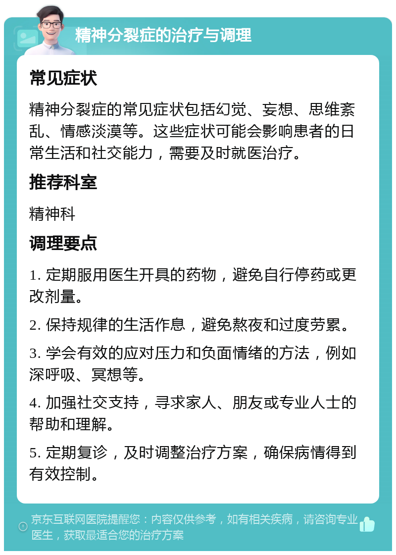 精神分裂症的治疗与调理 常见症状 精神分裂症的常见症状包括幻觉、妄想、思维紊乱、情感淡漠等。这些症状可能会影响患者的日常生活和社交能力，需要及时就医治疗。 推荐科室 精神科 调理要点 1. 定期服用医生开具的药物，避免自行停药或更改剂量。 2. 保持规律的生活作息，避免熬夜和过度劳累。 3. 学会有效的应对压力和负面情绪的方法，例如深呼吸、冥想等。 4. 加强社交支持，寻求家人、朋友或专业人士的帮助和理解。 5. 定期复诊，及时调整治疗方案，确保病情得到有效控制。