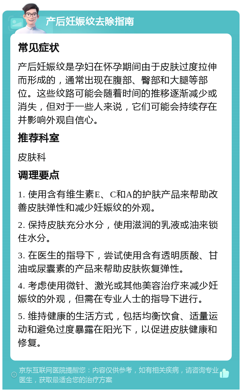 产后妊娠纹去除指南 常见症状 产后妊娠纹是孕妇在怀孕期间由于皮肤过度拉伸而形成的，通常出现在腹部、臀部和大腿等部位。这些纹路可能会随着时间的推移逐渐减少或消失，但对于一些人来说，它们可能会持续存在并影响外观自信心。 推荐科室 皮肤科 调理要点 1. 使用含有维生素E、C和A的护肤产品来帮助改善皮肤弹性和减少妊娠纹的外观。 2. 保持皮肤充分水分，使用滋润的乳液或油来锁住水分。 3. 在医生的指导下，尝试使用含有透明质酸、甘油或尿囊素的产品来帮助皮肤恢复弹性。 4. 考虑使用微针、激光或其他美容治疗来减少妊娠纹的外观，但需在专业人士的指导下进行。 5. 维持健康的生活方式，包括均衡饮食、适量运动和避免过度暴露在阳光下，以促进皮肤健康和修复。