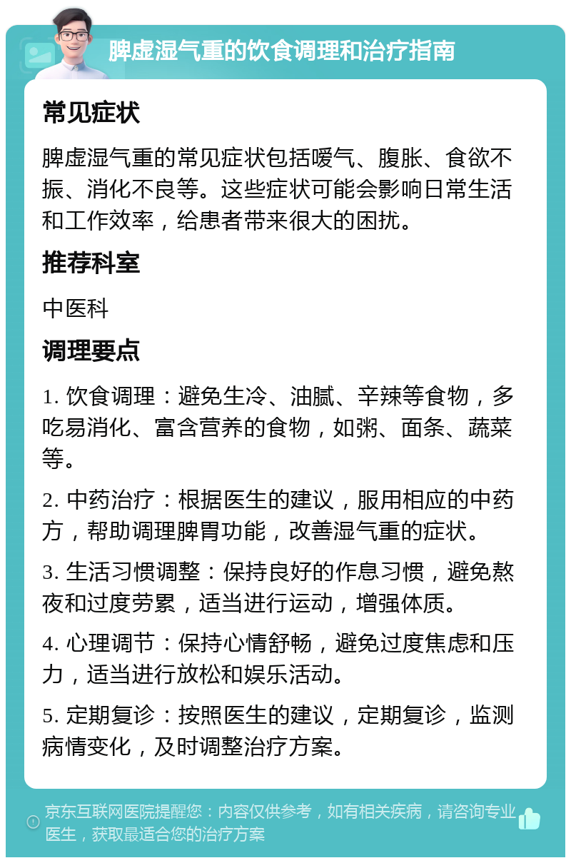 脾虚湿气重的饮食调理和治疗指南 常见症状 脾虚湿气重的常见症状包括嗳气、腹胀、食欲不振、消化不良等。这些症状可能会影响日常生活和工作效率，给患者带来很大的困扰。 推荐科室 中医科 调理要点 1. 饮食调理：避免生冷、油腻、辛辣等食物，多吃易消化、富含营养的食物，如粥、面条、蔬菜等。 2. 中药治疗：根据医生的建议，服用相应的中药方，帮助调理脾胃功能，改善湿气重的症状。 3. 生活习惯调整：保持良好的作息习惯，避免熬夜和过度劳累，适当进行运动，增强体质。 4. 心理调节：保持心情舒畅，避免过度焦虑和压力，适当进行放松和娱乐活动。 5. 定期复诊：按照医生的建议，定期复诊，监测病情变化，及时调整治疗方案。