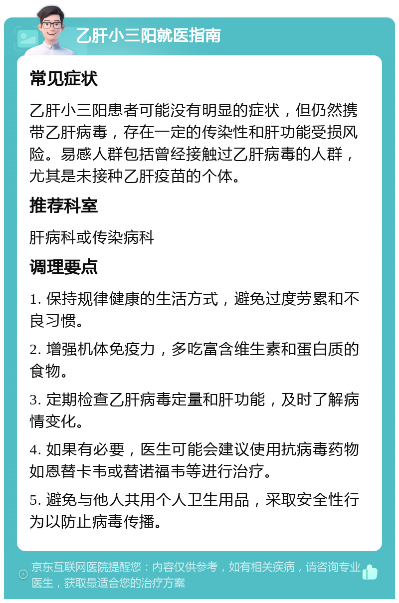 乙肝小三阳就医指南 常见症状 乙肝小三阳患者可能没有明显的症状，但仍然携带乙肝病毒，存在一定的传染性和肝功能受损风险。易感人群包括曾经接触过乙肝病毒的人群，尤其是未接种乙肝疫苗的个体。 推荐科室 肝病科或传染病科 调理要点 1. 保持规律健康的生活方式，避免过度劳累和不良习惯。 2. 增强机体免疫力，多吃富含维生素和蛋白质的食物。 3. 定期检查乙肝病毒定量和肝功能，及时了解病情变化。 4. 如果有必要，医生可能会建议使用抗病毒药物如恩替卡韦或替诺福韦等进行治疗。 5. 避免与他人共用个人卫生用品，采取安全性行为以防止病毒传播。