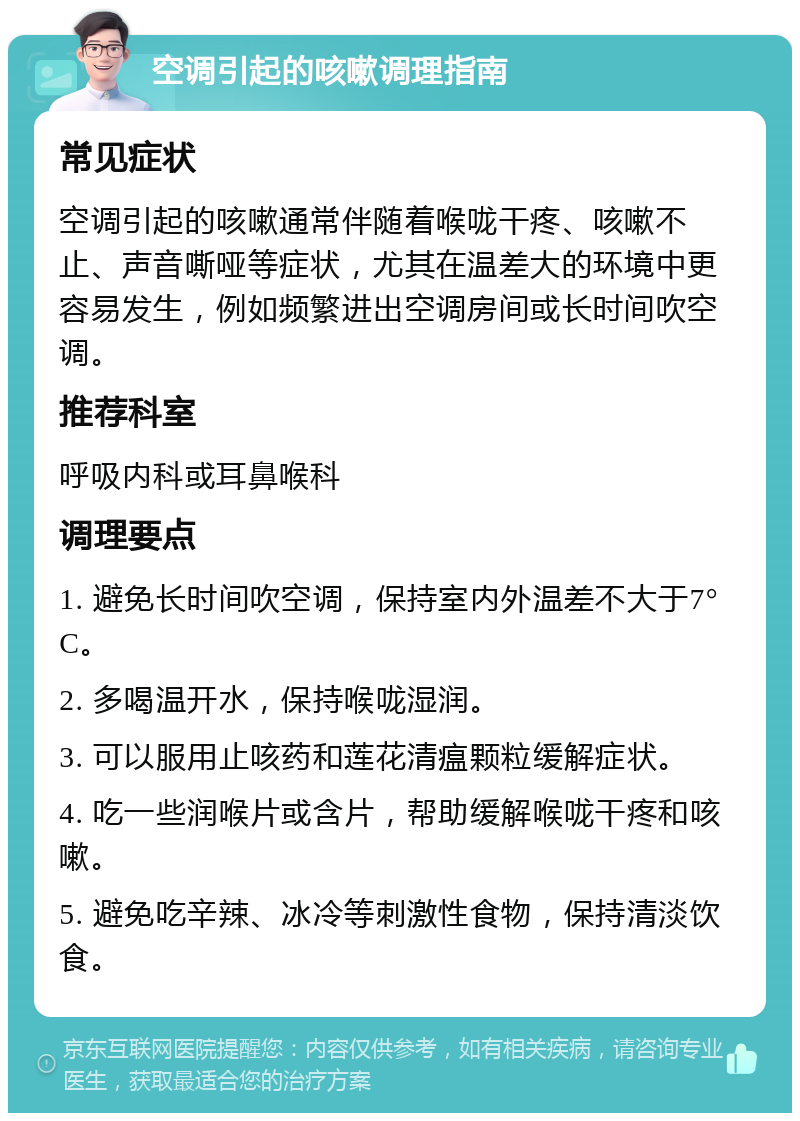 空调引起的咳嗽调理指南 常见症状 空调引起的咳嗽通常伴随着喉咙干疼、咳嗽不止、声音嘶哑等症状，尤其在温差大的环境中更容易发生，例如频繁进出空调房间或长时间吹空调。 推荐科室 呼吸内科或耳鼻喉科 调理要点 1. 避免长时间吹空调，保持室内外温差不大于7°C。 2. 多喝温开水，保持喉咙湿润。 3. 可以服用止咳药和莲花清瘟颗粒缓解症状。 4. 吃一些润喉片或含片，帮助缓解喉咙干疼和咳嗽。 5. 避免吃辛辣、冰冷等刺激性食物，保持清淡饮食。