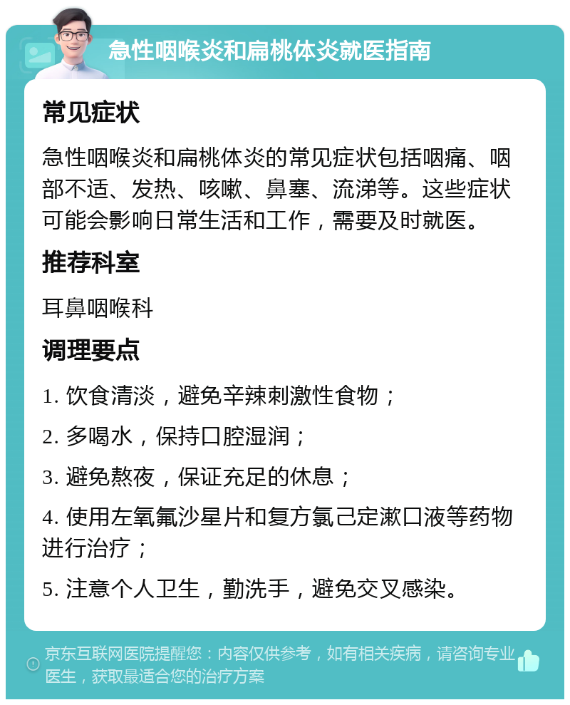 急性咽喉炎和扁桃体炎就医指南 常见症状 急性咽喉炎和扁桃体炎的常见症状包括咽痛、咽部不适、发热、咳嗽、鼻塞、流涕等。这些症状可能会影响日常生活和工作，需要及时就医。 推荐科室 耳鼻咽喉科 调理要点 1. 饮食清淡，避免辛辣刺激性食物； 2. 多喝水，保持口腔湿润； 3. 避免熬夜，保证充足的休息； 4. 使用左氧氟沙星片和复方氯己定漱口液等药物进行治疗； 5. 注意个人卫生，勤洗手，避免交叉感染。