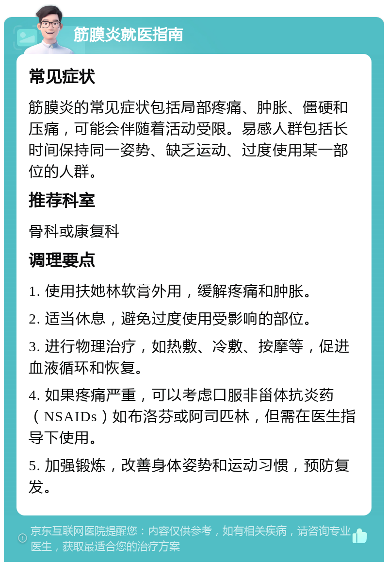 筋膜炎就医指南 常见症状 筋膜炎的常见症状包括局部疼痛、肿胀、僵硬和压痛，可能会伴随着活动受限。易感人群包括长时间保持同一姿势、缺乏运动、过度使用某一部位的人群。 推荐科室 骨科或康复科 调理要点 1. 使用扶她林软膏外用，缓解疼痛和肿胀。 2. 适当休息，避免过度使用受影响的部位。 3. 进行物理治疗，如热敷、冷敷、按摩等，促进血液循环和恢复。 4. 如果疼痛严重，可以考虑口服非甾体抗炎药（NSAIDs）如布洛芬或阿司匹林，但需在医生指导下使用。 5. 加强锻炼，改善身体姿势和运动习惯，预防复发。