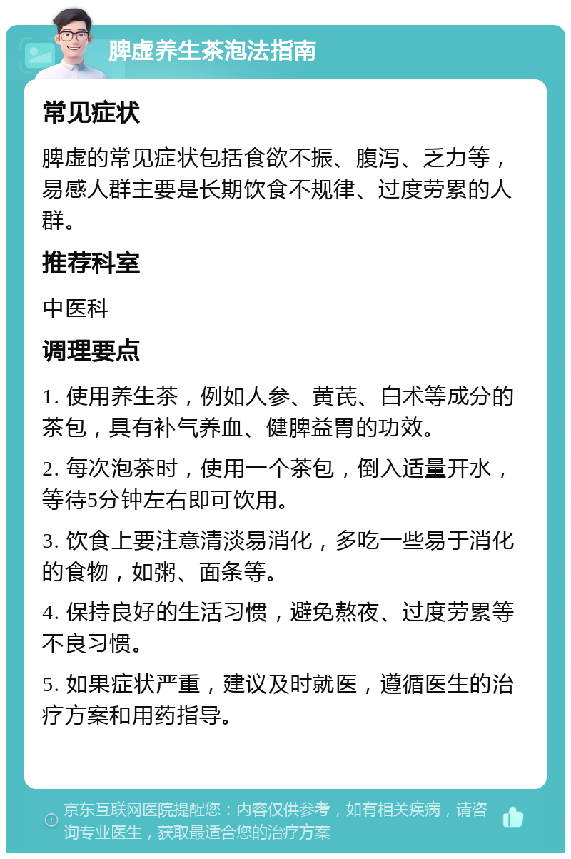 脾虚养生茶泡法指南 常见症状 脾虚的常见症状包括食欲不振、腹泻、乏力等，易感人群主要是长期饮食不规律、过度劳累的人群。 推荐科室 中医科 调理要点 1. 使用养生茶，例如人参、黄芪、白术等成分的茶包，具有补气养血、健脾益胃的功效。 2. 每次泡茶时，使用一个茶包，倒入适量开水，等待5分钟左右即可饮用。 3. 饮食上要注意清淡易消化，多吃一些易于消化的食物，如粥、面条等。 4. 保持良好的生活习惯，避免熬夜、过度劳累等不良习惯。 5. 如果症状严重，建议及时就医，遵循医生的治疗方案和用药指导。