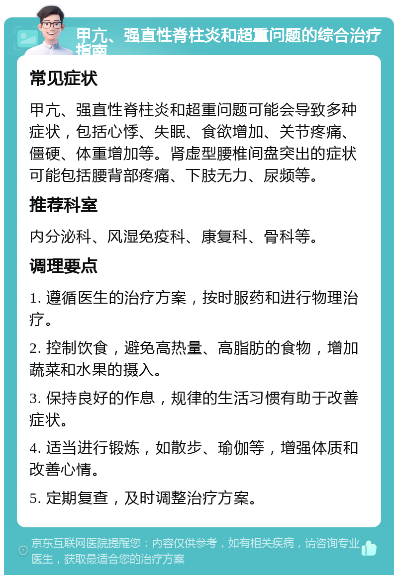 甲亢、强直性脊柱炎和超重问题的综合治疗指南 常见症状 甲亢、强直性脊柱炎和超重问题可能会导致多种症状，包括心悸、失眠、食欲增加、关节疼痛、僵硬、体重增加等。肾虚型腰椎间盘突出的症状可能包括腰背部疼痛、下肢无力、尿频等。 推荐科室 内分泌科、风湿免疫科、康复科、骨科等。 调理要点 1. 遵循医生的治疗方案，按时服药和进行物理治疗。 2. 控制饮食，避免高热量、高脂肪的食物，增加蔬菜和水果的摄入。 3. 保持良好的作息，规律的生活习惯有助于改善症状。 4. 适当进行锻炼，如散步、瑜伽等，增强体质和改善心情。 5. 定期复查，及时调整治疗方案。