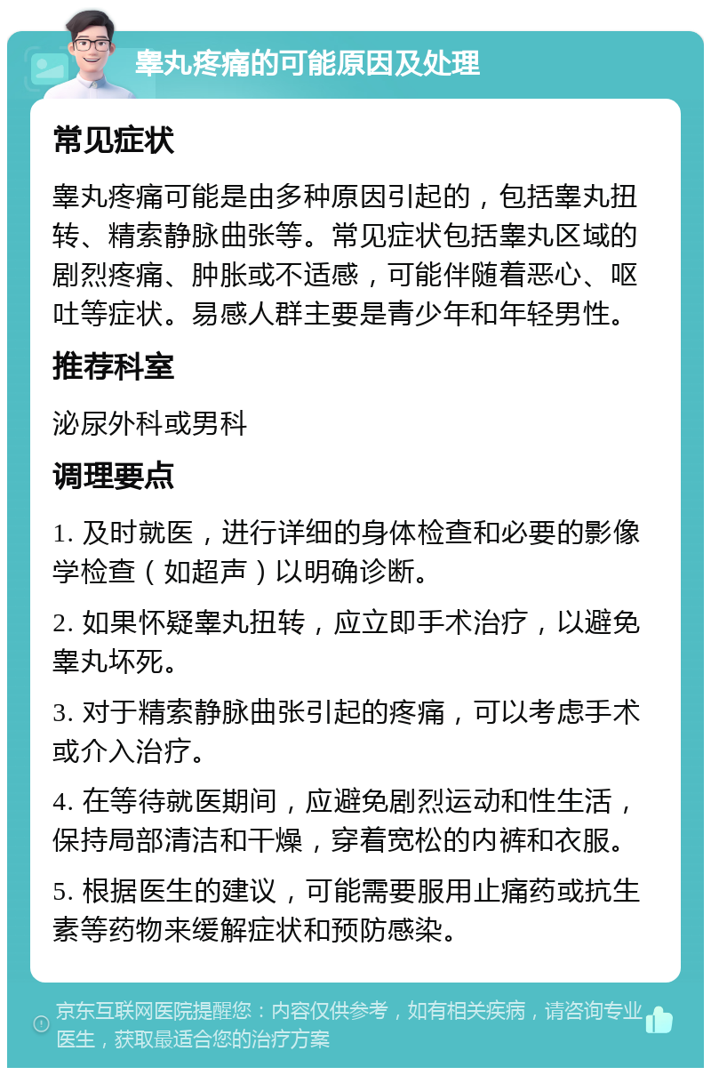 睾丸疼痛的可能原因及处理 常见症状 睾丸疼痛可能是由多种原因引起的，包括睾丸扭转、精索静脉曲张等。常见症状包括睾丸区域的剧烈疼痛、肿胀或不适感，可能伴随着恶心、呕吐等症状。易感人群主要是青少年和年轻男性。 推荐科室 泌尿外科或男科 调理要点 1. 及时就医，进行详细的身体检查和必要的影像学检查（如超声）以明确诊断。 2. 如果怀疑睾丸扭转，应立即手术治疗，以避免睾丸坏死。 3. 对于精索静脉曲张引起的疼痛，可以考虑手术或介入治疗。 4. 在等待就医期间，应避免剧烈运动和性生活，保持局部清洁和干燥，穿着宽松的内裤和衣服。 5. 根据医生的建议，可能需要服用止痛药或抗生素等药物来缓解症状和预防感染。