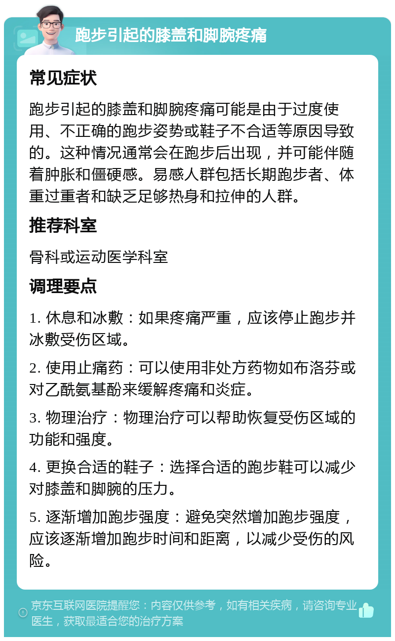 跑步引起的膝盖和脚腕疼痛 常见症状 跑步引起的膝盖和脚腕疼痛可能是由于过度使用、不正确的跑步姿势或鞋子不合适等原因导致的。这种情况通常会在跑步后出现，并可能伴随着肿胀和僵硬感。易感人群包括长期跑步者、体重过重者和缺乏足够热身和拉伸的人群。 推荐科室 骨科或运动医学科室 调理要点 1. 休息和冰敷：如果疼痛严重，应该停止跑步并冰敷受伤区域。 2. 使用止痛药：可以使用非处方药物如布洛芬或对乙酰氨基酚来缓解疼痛和炎症。 3. 物理治疗：物理治疗可以帮助恢复受伤区域的功能和强度。 4. 更换合适的鞋子：选择合适的跑步鞋可以减少对膝盖和脚腕的压力。 5. 逐渐增加跑步强度：避免突然增加跑步强度，应该逐渐增加跑步时间和距离，以减少受伤的风险。