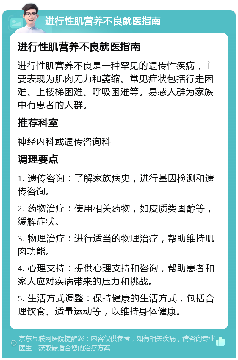 进行性肌营养不良就医指南 进行性肌营养不良就医指南 进行性肌营养不良是一种罕见的遗传性疾病，主要表现为肌肉无力和萎缩。常见症状包括行走困难、上楼梯困难、呼吸困难等。易感人群为家族中有患者的人群。 推荐科室 神经内科或遗传咨询科 调理要点 1. 遗传咨询：了解家族病史，进行基因检测和遗传咨询。 2. 药物治疗：使用相关药物，如皮质类固醇等，缓解症状。 3. 物理治疗：进行适当的物理治疗，帮助维持肌肉功能。 4. 心理支持：提供心理支持和咨询，帮助患者和家人应对疾病带来的压力和挑战。 5. 生活方式调整：保持健康的生活方式，包括合理饮食、适量运动等，以维持身体健康。