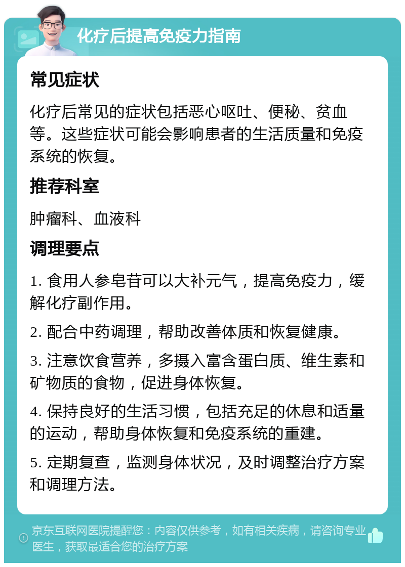 化疗后提高免疫力指南 常见症状 化疗后常见的症状包括恶心呕吐、便秘、贫血等。这些症状可能会影响患者的生活质量和免疫系统的恢复。 推荐科室 肿瘤科、血液科 调理要点 1. 食用人参皂苷可以大补元气，提高免疫力，缓解化疗副作用。 2. 配合中药调理，帮助改善体质和恢复健康。 3. 注意饮食营养，多摄入富含蛋白质、维生素和矿物质的食物，促进身体恢复。 4. 保持良好的生活习惯，包括充足的休息和适量的运动，帮助身体恢复和免疫系统的重建。 5. 定期复查，监测身体状况，及时调整治疗方案和调理方法。