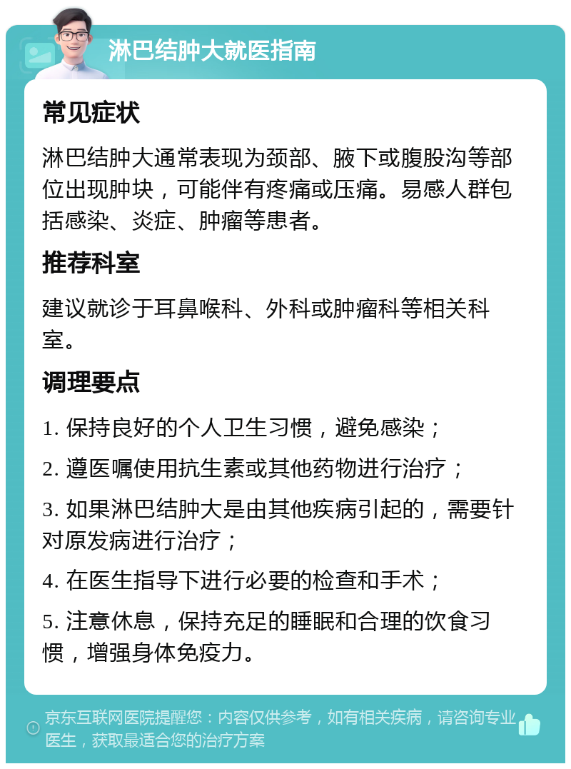 淋巴结肿大就医指南 常见症状 淋巴结肿大通常表现为颈部、腋下或腹股沟等部位出现肿块，可能伴有疼痛或压痛。易感人群包括感染、炎症、肿瘤等患者。 推荐科室 建议就诊于耳鼻喉科、外科或肿瘤科等相关科室。 调理要点 1. 保持良好的个人卫生习惯，避免感染； 2. 遵医嘱使用抗生素或其他药物进行治疗； 3. 如果淋巴结肿大是由其他疾病引起的，需要针对原发病进行治疗； 4. 在医生指导下进行必要的检查和手术； 5. 注意休息，保持充足的睡眠和合理的饮食习惯，增强身体免疫力。