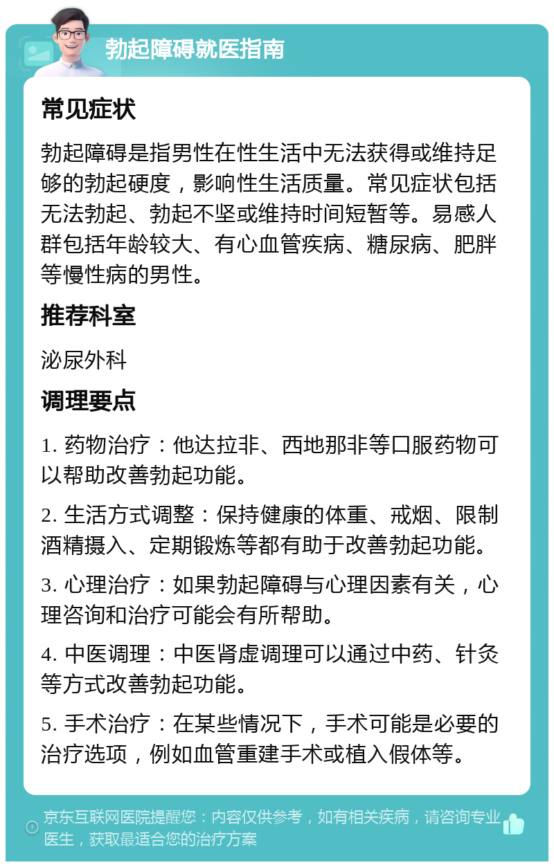 勃起障碍就医指南 常见症状 勃起障碍是指男性在性生活中无法获得或维持足够的勃起硬度，影响性生活质量。常见症状包括无法勃起、勃起不坚或维持时间短暂等。易感人群包括年龄较大、有心血管疾病、糖尿病、肥胖等慢性病的男性。 推荐科室 泌尿外科 调理要点 1. 药物治疗：他达拉非、西地那非等口服药物可以帮助改善勃起功能。 2. 生活方式调整：保持健康的体重、戒烟、限制酒精摄入、定期锻炼等都有助于改善勃起功能。 3. 心理治疗：如果勃起障碍与心理因素有关，心理咨询和治疗可能会有所帮助。 4. 中医调理：中医肾虚调理可以通过中药、针灸等方式改善勃起功能。 5. 手术治疗：在某些情况下，手术可能是必要的治疗选项，例如血管重建手术或植入假体等。