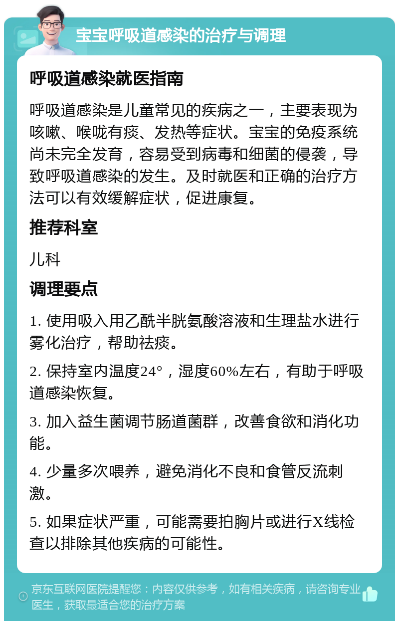 宝宝呼吸道感染的治疗与调理 呼吸道感染就医指南 呼吸道感染是儿童常见的疾病之一，主要表现为咳嗽、喉咙有痰、发热等症状。宝宝的免疫系统尚未完全发育，容易受到病毒和细菌的侵袭，导致呼吸道感染的发生。及时就医和正确的治疗方法可以有效缓解症状，促进康复。 推荐科室 儿科 调理要点 1. 使用吸入用乙酰半胱氨酸溶液和生理盐水进行雾化治疗，帮助祛痰。 2. 保持室内温度24°，湿度60%左右，有助于呼吸道感染恢复。 3. 加入益生菌调节肠道菌群，改善食欲和消化功能。 4. 少量多次喂养，避免消化不良和食管反流刺激。 5. 如果症状严重，可能需要拍胸片或进行X线检查以排除其他疾病的可能性。