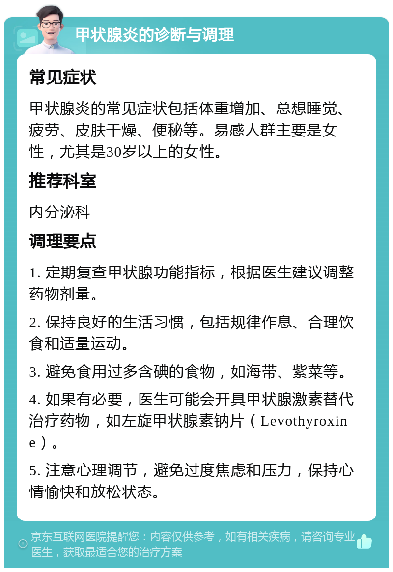 甲状腺炎的诊断与调理 常见症状 甲状腺炎的常见症状包括体重增加、总想睡觉、疲劳、皮肤干燥、便秘等。易感人群主要是女性，尤其是30岁以上的女性。 推荐科室 内分泌科 调理要点 1. 定期复查甲状腺功能指标，根据医生建议调整药物剂量。 2. 保持良好的生活习惯，包括规律作息、合理饮食和适量运动。 3. 避免食用过多含碘的食物，如海带、紫菜等。 4. 如果有必要，医生可能会开具甲状腺激素替代治疗药物，如左旋甲状腺素钠片（Levothyroxine）。 5. 注意心理调节，避免过度焦虑和压力，保持心情愉快和放松状态。