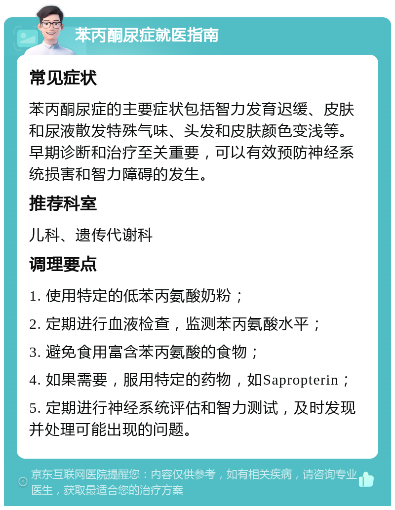 苯丙酮尿症就医指南 常见症状 苯丙酮尿症的主要症状包括智力发育迟缓、皮肤和尿液散发特殊气味、头发和皮肤颜色变浅等。早期诊断和治疗至关重要，可以有效预防神经系统损害和智力障碍的发生。 推荐科室 儿科、遗传代谢科 调理要点 1. 使用特定的低苯丙氨酸奶粉； 2. 定期进行血液检查，监测苯丙氨酸水平； 3. 避免食用富含苯丙氨酸的食物； 4. 如果需要，服用特定的药物，如Sapropterin； 5. 定期进行神经系统评估和智力测试，及时发现并处理可能出现的问题。