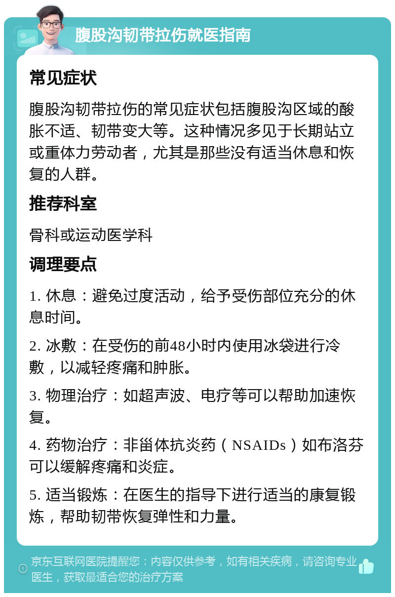 腹股沟韧带拉伤就医指南 常见症状 腹股沟韧带拉伤的常见症状包括腹股沟区域的酸胀不适、韧带变大等。这种情况多见于长期站立或重体力劳动者，尤其是那些没有适当休息和恢复的人群。 推荐科室 骨科或运动医学科 调理要点 1. 休息：避免过度活动，给予受伤部位充分的休息时间。 2. 冰敷：在受伤的前48小时内使用冰袋进行冷敷，以减轻疼痛和肿胀。 3. 物理治疗：如超声波、电疗等可以帮助加速恢复。 4. 药物治疗：非甾体抗炎药（NSAIDs）如布洛芬可以缓解疼痛和炎症。 5. 适当锻炼：在医生的指导下进行适当的康复锻炼，帮助韧带恢复弹性和力量。