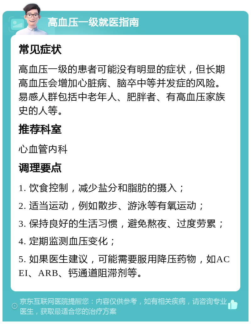 高血压一级就医指南 常见症状 高血压一级的患者可能没有明显的症状，但长期高血压会增加心脏病、脑卒中等并发症的风险。易感人群包括中老年人、肥胖者、有高血压家族史的人等。 推荐科室 心血管内科 调理要点 1. 饮食控制，减少盐分和脂肪的摄入； 2. 适当运动，例如散步、游泳等有氧运动； 3. 保持良好的生活习惯，避免熬夜、过度劳累； 4. 定期监测血压变化； 5. 如果医生建议，可能需要服用降压药物，如ACEI、ARB、钙通道阻滞剂等。