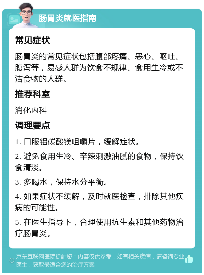 肠胃炎就医指南 常见症状 肠胃炎的常见症状包括腹部疼痛、恶心、呕吐、腹泻等，易感人群为饮食不规律、食用生冷或不洁食物的人群。 推荐科室 消化内科 调理要点 1. 口服铝碳酸镁咀嚼片，缓解症状。 2. 避免食用生冷、辛辣刺激油腻的食物，保持饮食清淡。 3. 多喝水，保持水分平衡。 4. 如果症状不缓解，及时就医检查，排除其他疾病的可能性。 5. 在医生指导下，合理使用抗生素和其他药物治疗肠胃炎。