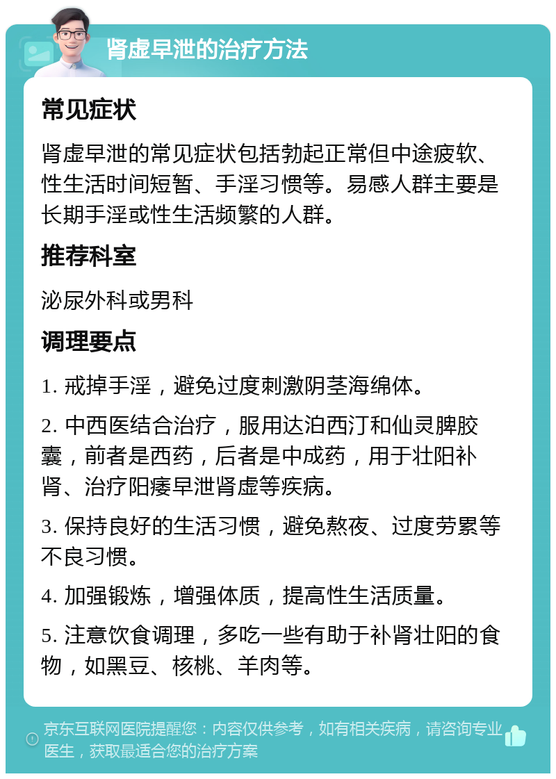 肾虚早泄的治疗方法 常见症状 肾虚早泄的常见症状包括勃起正常但中途疲软、性生活时间短暂、手淫习惯等。易感人群主要是长期手淫或性生活频繁的人群。 推荐科室 泌尿外科或男科 调理要点 1. 戒掉手淫，避免过度刺激阴茎海绵体。 2. 中西医结合治疗，服用达泊西汀和仙灵脾胶囊，前者是西药，后者是中成药，用于壮阳补肾、治疗阳痿早泄肾虚等疾病。 3. 保持良好的生活习惯，避免熬夜、过度劳累等不良习惯。 4. 加强锻炼，增强体质，提高性生活质量。 5. 注意饮食调理，多吃一些有助于补肾壮阳的食物，如黑豆、核桃、羊肉等。