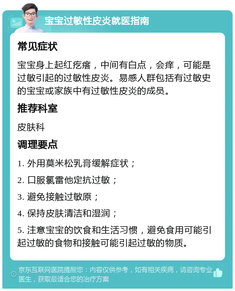 宝宝过敏性皮炎就医指南 常见症状 宝宝身上起红疙瘩，中间有白点，会痒，可能是过敏引起的过敏性皮炎。易感人群包括有过敏史的宝宝或家族中有过敏性皮炎的成员。 推荐科室 皮肤科 调理要点 1. 外用莫米松乳膏缓解症状； 2. 口服氯雷他定抗过敏； 3. 避免接触过敏原； 4. 保持皮肤清洁和湿润； 5. 注意宝宝的饮食和生活习惯，避免食用可能引起过敏的食物和接触可能引起过敏的物质。