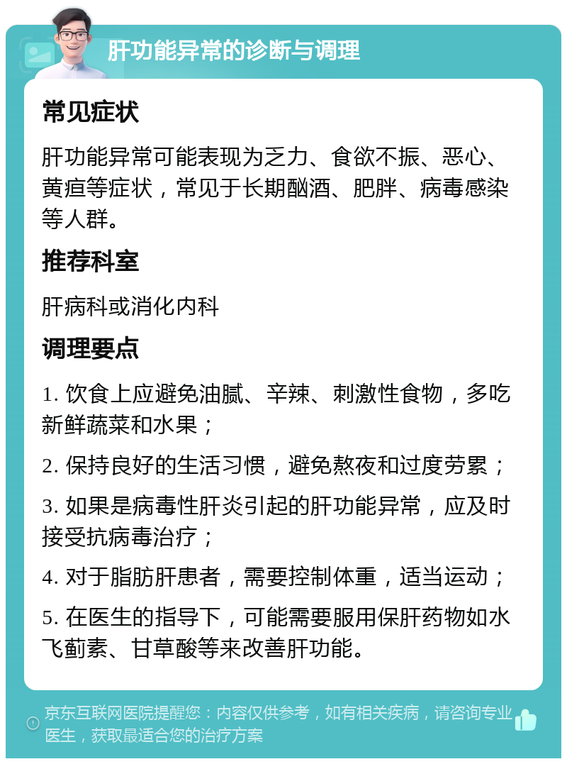 肝功能异常的诊断与调理 常见症状 肝功能异常可能表现为乏力、食欲不振、恶心、黄疸等症状，常见于长期酗酒、肥胖、病毒感染等人群。 推荐科室 肝病科或消化内科 调理要点 1. 饮食上应避免油腻、辛辣、刺激性食物，多吃新鲜蔬菜和水果； 2. 保持良好的生活习惯，避免熬夜和过度劳累； 3. 如果是病毒性肝炎引起的肝功能异常，应及时接受抗病毒治疗； 4. 对于脂肪肝患者，需要控制体重，适当运动； 5. 在医生的指导下，可能需要服用保肝药物如水飞蓟素、甘草酸等来改善肝功能。