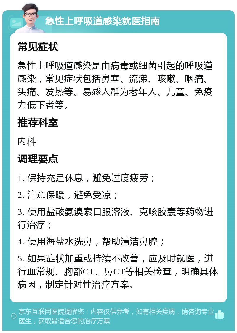 急性上呼吸道感染就医指南 常见症状 急性上呼吸道感染是由病毒或细菌引起的呼吸道感染，常见症状包括鼻塞、流涕、咳嗽、咽痛、头痛、发热等。易感人群为老年人、儿童、免疫力低下者等。 推荐科室 内科 调理要点 1. 保持充足休息，避免过度疲劳； 2. 注意保暖，避免受凉； 3. 使用盐酸氨溴索口服溶液、克咳胶囊等药物进行治疗； 4. 使用海盐水洗鼻，帮助清洁鼻腔； 5. 如果症状加重或持续不改善，应及时就医，进行血常规、胸部CT、鼻CT等相关检查，明确具体病因，制定针对性治疗方案。