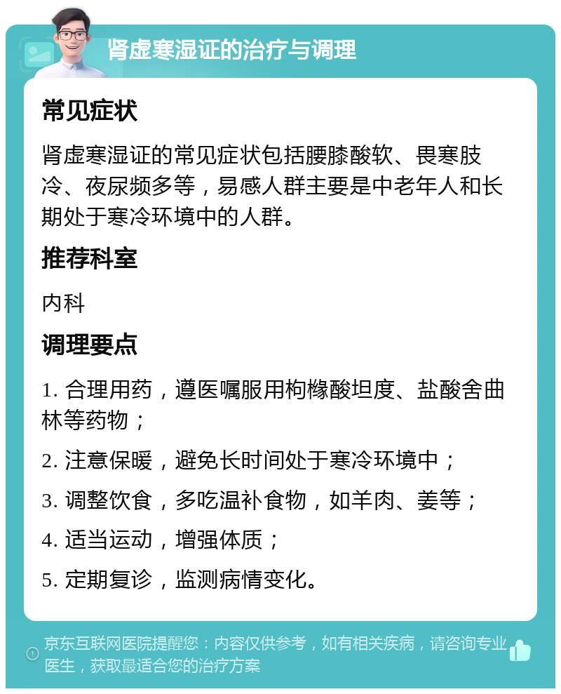 肾虚寒湿证的治疗与调理 常见症状 肾虚寒湿证的常见症状包括腰膝酸软、畏寒肢冷、夜尿频多等，易感人群主要是中老年人和长期处于寒冷环境中的人群。 推荐科室 内科 调理要点 1. 合理用药，遵医嘱服用枸橼酸坦度、盐酸舍曲林等药物； 2. 注意保暖，避免长时间处于寒冷环境中； 3. 调整饮食，多吃温补食物，如羊肉、姜等； 4. 适当运动，增强体质； 5. 定期复诊，监测病情变化。