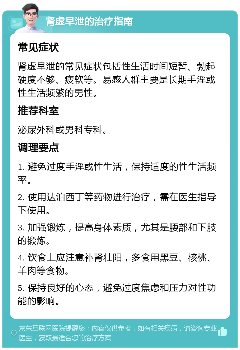 肾虚早泄的治疗指南 常见症状 肾虚早泄的常见症状包括性生活时间短暂、勃起硬度不够、疲软等。易感人群主要是长期手淫或性生活频繁的男性。 推荐科室 泌尿外科或男科专科。 调理要点 1. 避免过度手淫或性生活，保持适度的性生活频率。 2. 使用达泊西丁等药物进行治疗，需在医生指导下使用。 3. 加强锻炼，提高身体素质，尤其是腰部和下肢的锻炼。 4. 饮食上应注意补肾壮阳，多食用黑豆、核桃、羊肉等食物。 5. 保持良好的心态，避免过度焦虑和压力对性功能的影响。