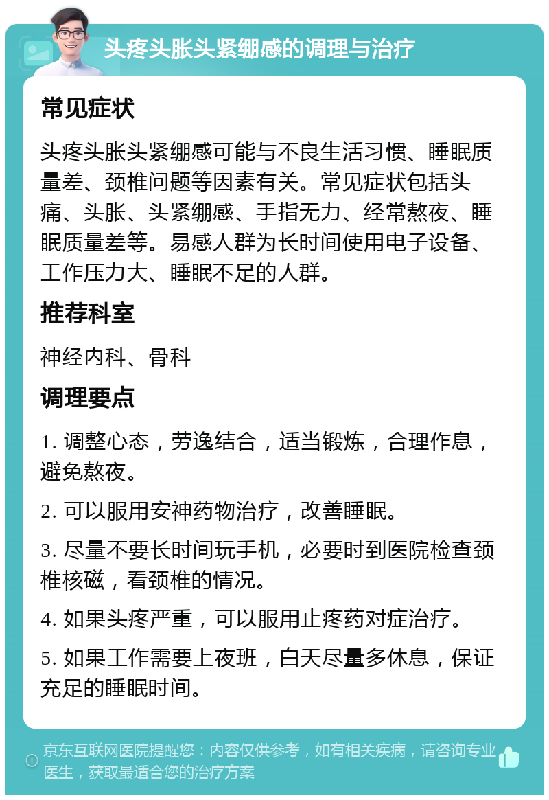 头疼头胀头紧绷感的调理与治疗 常见症状 头疼头胀头紧绷感可能与不良生活习惯、睡眠质量差、颈椎问题等因素有关。常见症状包括头痛、头胀、头紧绷感、手指无力、经常熬夜、睡眠质量差等。易感人群为长时间使用电子设备、工作压力大、睡眠不足的人群。 推荐科室 神经内科、骨科 调理要点 1. 调整心态，劳逸结合，适当锻炼，合理作息，避免熬夜。 2. 可以服用安神药物治疗，改善睡眠。 3. 尽量不要长时间玩手机，必要时到医院检查颈椎核磁，看颈椎的情况。 4. 如果头疼严重，可以服用止疼药对症治疗。 5. 如果工作需要上夜班，白天尽量多休息，保证充足的睡眠时间。