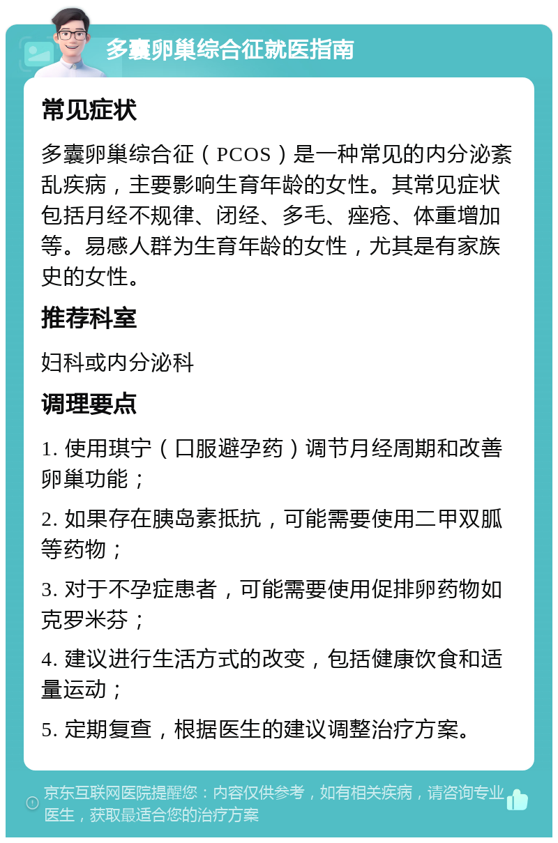 多囊卵巢综合征就医指南 常见症状 多囊卵巢综合征（PCOS）是一种常见的内分泌紊乱疾病，主要影响生育年龄的女性。其常见症状包括月经不规律、闭经、多毛、痤疮、体重增加等。易感人群为生育年龄的女性，尤其是有家族史的女性。 推荐科室 妇科或内分泌科 调理要点 1. 使用琪宁（口服避孕药）调节月经周期和改善卵巢功能； 2. 如果存在胰岛素抵抗，可能需要使用二甲双胍等药物； 3. 对于不孕症患者，可能需要使用促排卵药物如克罗米芬； 4. 建议进行生活方式的改变，包括健康饮食和适量运动； 5. 定期复查，根据医生的建议调整治疗方案。