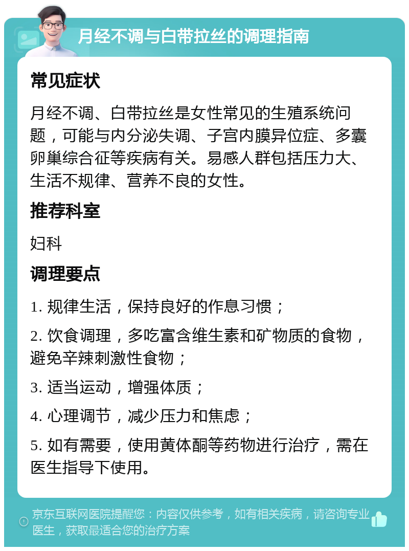 月经不调与白带拉丝的调理指南 常见症状 月经不调、白带拉丝是女性常见的生殖系统问题，可能与内分泌失调、子宫内膜异位症、多囊卵巢综合征等疾病有关。易感人群包括压力大、生活不规律、营养不良的女性。 推荐科室 妇科 调理要点 1. 规律生活，保持良好的作息习惯； 2. 饮食调理，多吃富含维生素和矿物质的食物，避免辛辣刺激性食物； 3. 适当运动，增强体质； 4. 心理调节，减少压力和焦虑； 5. 如有需要，使用黄体酮等药物进行治疗，需在医生指导下使用。