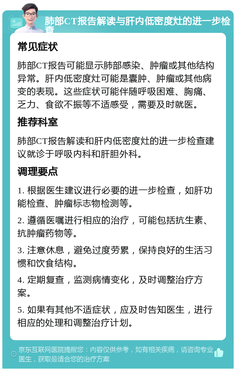 肺部CT报告解读与肝内低密度灶的进一步检查 常见症状 肺部CT报告可能显示肺部感染、肿瘤或其他结构异常。肝内低密度灶可能是囊肿、肿瘤或其他病变的表现。这些症状可能伴随呼吸困难、胸痛、乏力、食欲不振等不适感受，需要及时就医。 推荐科室 肺部CT报告解读和肝内低密度灶的进一步检查建议就诊于呼吸内科和肝胆外科。 调理要点 1. 根据医生建议进行必要的进一步检查，如肝功能检查、肿瘤标志物检测等。 2. 遵循医嘱进行相应的治疗，可能包括抗生素、抗肿瘤药物等。 3. 注意休息，避免过度劳累，保持良好的生活习惯和饮食结构。 4. 定期复查，监测病情变化，及时调整治疗方案。 5. 如果有其他不适症状，应及时告知医生，进行相应的处理和调整治疗计划。