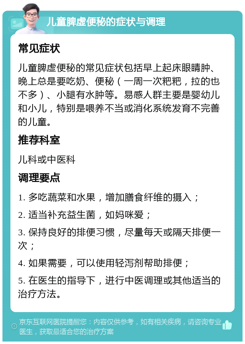 儿童脾虚便秘的症状与调理 常见症状 儿童脾虚便秘的常见症状包括早上起床眼睛肿、晚上总是要吃奶、便秘（一周一次粑粑，拉的也不多）、小腿有水肿等。易感人群主要是婴幼儿和小儿，特别是喂养不当或消化系统发育不完善的儿童。 推荐科室 儿科或中医科 调理要点 1. 多吃蔬菜和水果，增加膳食纤维的摄入； 2. 适当补充益生菌，如妈咪爱； 3. 保持良好的排便习惯，尽量每天或隔天排便一次； 4. 如果需要，可以使用轻泻剂帮助排便； 5. 在医生的指导下，进行中医调理或其他适当的治疗方法。