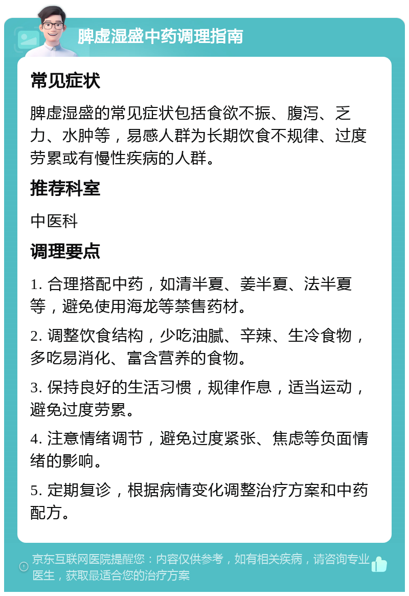 脾虚湿盛中药调理指南 常见症状 脾虚湿盛的常见症状包括食欲不振、腹泻、乏力、水肿等，易感人群为长期饮食不规律、过度劳累或有慢性疾病的人群。 推荐科室 中医科 调理要点 1. 合理搭配中药，如清半夏、姜半夏、法半夏等，避免使用海龙等禁售药材。 2. 调整饮食结构，少吃油腻、辛辣、生冷食物，多吃易消化、富含营养的食物。 3. 保持良好的生活习惯，规律作息，适当运动，避免过度劳累。 4. 注意情绪调节，避免过度紧张、焦虑等负面情绪的影响。 5. 定期复诊，根据病情变化调整治疗方案和中药配方。