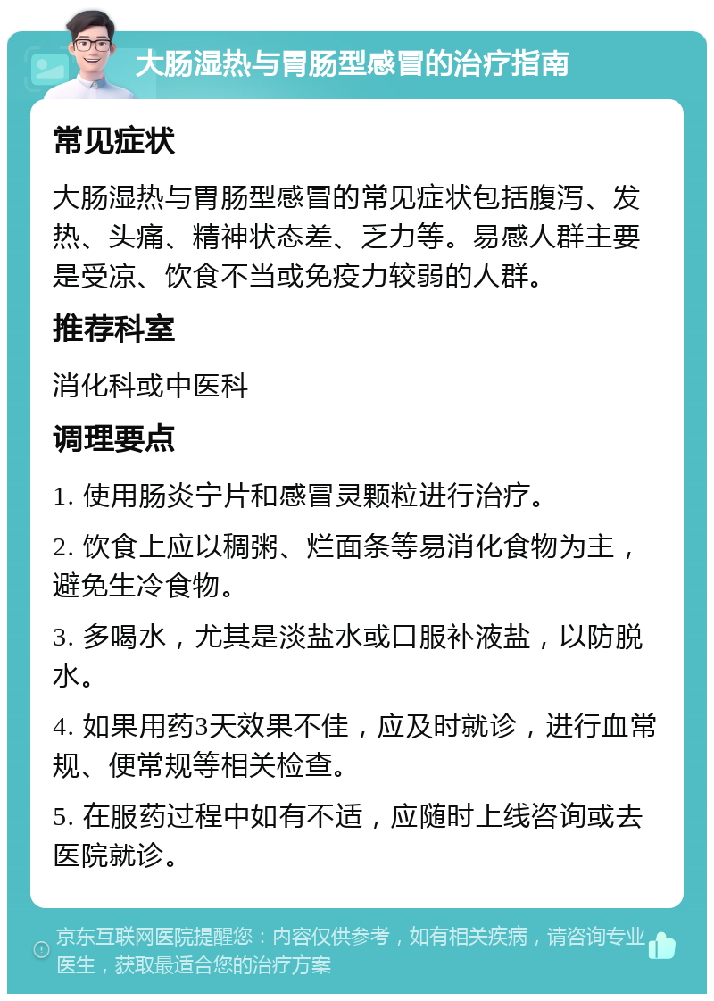 大肠湿热与胃肠型感冒的治疗指南 常见症状 大肠湿热与胃肠型感冒的常见症状包括腹泻、发热、头痛、精神状态差、乏力等。易感人群主要是受凉、饮食不当或免疫力较弱的人群。 推荐科室 消化科或中医科 调理要点 1. 使用肠炎宁片和感冒灵颗粒进行治疗。 2. 饮食上应以稠粥、烂面条等易消化食物为主，避免生冷食物。 3. 多喝水，尤其是淡盐水或口服补液盐，以防脱水。 4. 如果用药3天效果不佳，应及时就诊，进行血常规、便常规等相关检查。 5. 在服药过程中如有不适，应随时上线咨询或去医院就诊。