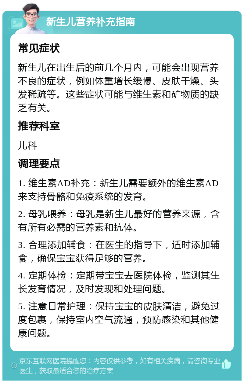 新生儿营养补充指南 常见症状 新生儿在出生后的前几个月内，可能会出现营养不良的症状，例如体重增长缓慢、皮肤干燥、头发稀疏等。这些症状可能与维生素和矿物质的缺乏有关。 推荐科室 儿科 调理要点 1. 维生素AD补充：新生儿需要额外的维生素AD来支持骨骼和免疫系统的发育。 2. 母乳喂养：母乳是新生儿最好的营养来源，含有所有必需的营养素和抗体。 3. 合理添加辅食：在医生的指导下，适时添加辅食，确保宝宝获得足够的营养。 4. 定期体检：定期带宝宝去医院体检，监测其生长发育情况，及时发现和处理问题。 5. 注意日常护理：保持宝宝的皮肤清洁，避免过度包裹，保持室内空气流通，预防感染和其他健康问题。