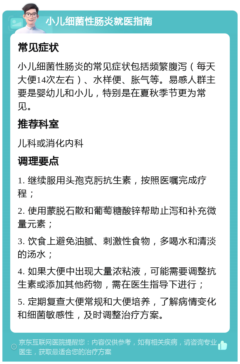 小儿细菌性肠炎就医指南 常见症状 小儿细菌性肠炎的常见症状包括频繁腹泻（每天大便14次左右）、水样便、胀气等。易感人群主要是婴幼儿和小儿，特别是在夏秋季节更为常见。 推荐科室 儿科或消化内科 调理要点 1. 继续服用头孢克肟抗生素，按照医嘱完成疗程； 2. 使用蒙脱石散和葡萄糖酸锌帮助止泻和补充微量元素； 3. 饮食上避免油腻、刺激性食物，多喝水和清淡的汤水； 4. 如果大便中出现大量浓粘液，可能需要调整抗生素或添加其他药物，需在医生指导下进行； 5. 定期复查大便常规和大便培养，了解病情变化和细菌敏感性，及时调整治疗方案。