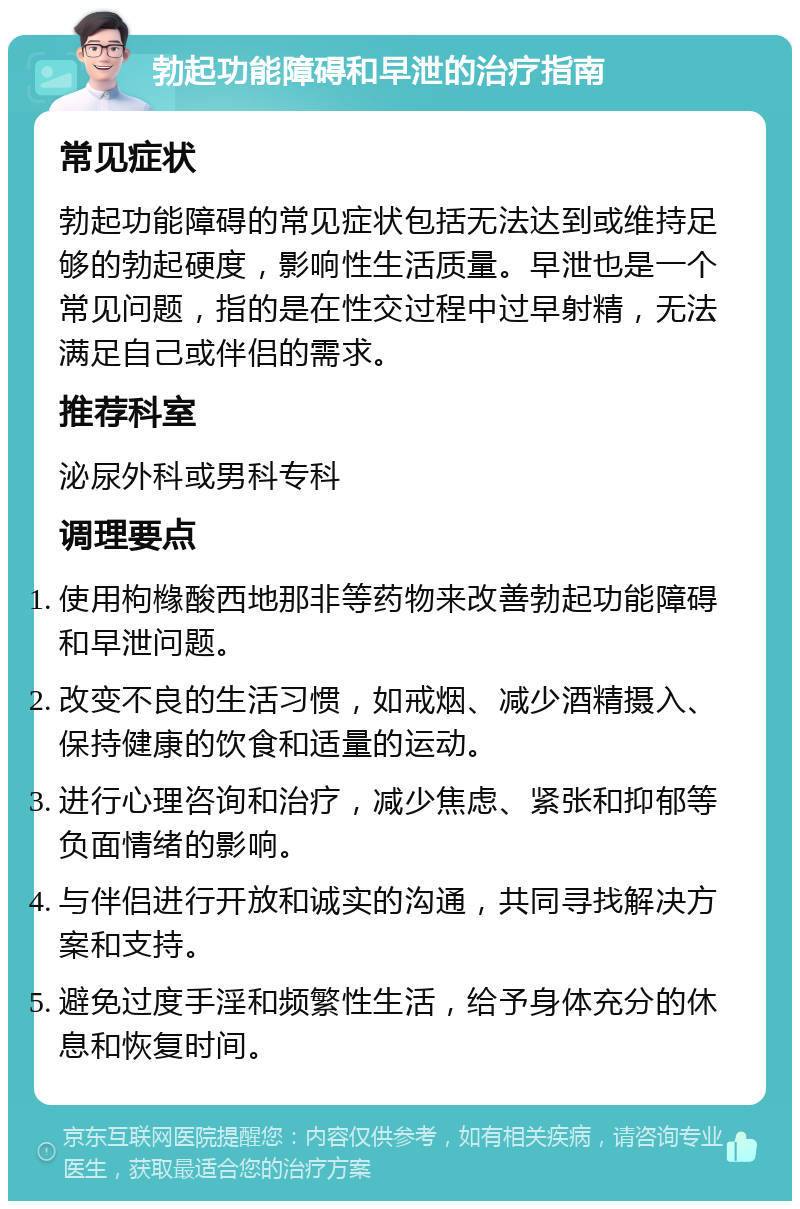 勃起功能障碍和早泄的治疗指南 常见症状 勃起功能障碍的常见症状包括无法达到或维持足够的勃起硬度，影响性生活质量。早泄也是一个常见问题，指的是在性交过程中过早射精，无法满足自己或伴侣的需求。 推荐科室 泌尿外科或男科专科 调理要点 使用枸橼酸西地那非等药物来改善勃起功能障碍和早泄问题。 改变不良的生活习惯，如戒烟、减少酒精摄入、保持健康的饮食和适量的运动。 进行心理咨询和治疗，减少焦虑、紧张和抑郁等负面情绪的影响。 与伴侣进行开放和诚实的沟通，共同寻找解决方案和支持。 避免过度手淫和频繁性生活，给予身体充分的休息和恢复时间。