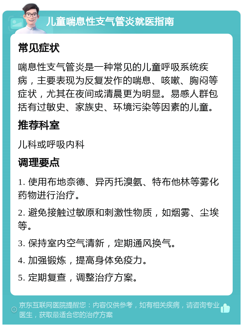 儿童喘息性支气管炎就医指南 常见症状 喘息性支气管炎是一种常见的儿童呼吸系统疾病，主要表现为反复发作的喘息、咳嗽、胸闷等症状，尤其在夜间或清晨更为明显。易感人群包括有过敏史、家族史、环境污染等因素的儿童。 推荐科室 儿科或呼吸内科 调理要点 1. 使用布地奈德、异丙托溴氨、特布他林等雾化药物进行治疗。 2. 避免接触过敏原和刺激性物质，如烟雾、尘埃等。 3. 保持室内空气清新，定期通风换气。 4. 加强锻炼，提高身体免疫力。 5. 定期复查，调整治疗方案。