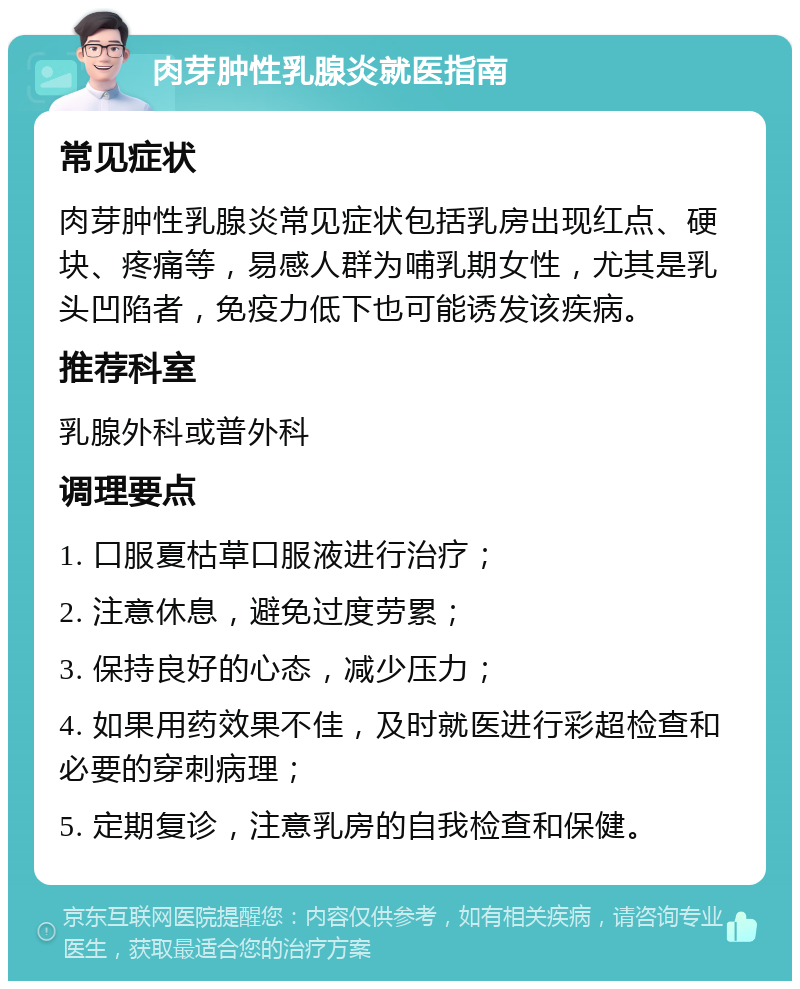 肉芽肿性乳腺炎就医指南 常见症状 肉芽肿性乳腺炎常见症状包括乳房出现红点、硬块、疼痛等，易感人群为哺乳期女性，尤其是乳头凹陷者，免疫力低下也可能诱发该疾病。 推荐科室 乳腺外科或普外科 调理要点 1. 口服夏枯草口服液进行治疗； 2. 注意休息，避免过度劳累； 3. 保持良好的心态，减少压力； 4. 如果用药效果不佳，及时就医进行彩超检查和必要的穿刺病理； 5. 定期复诊，注意乳房的自我检查和保健。