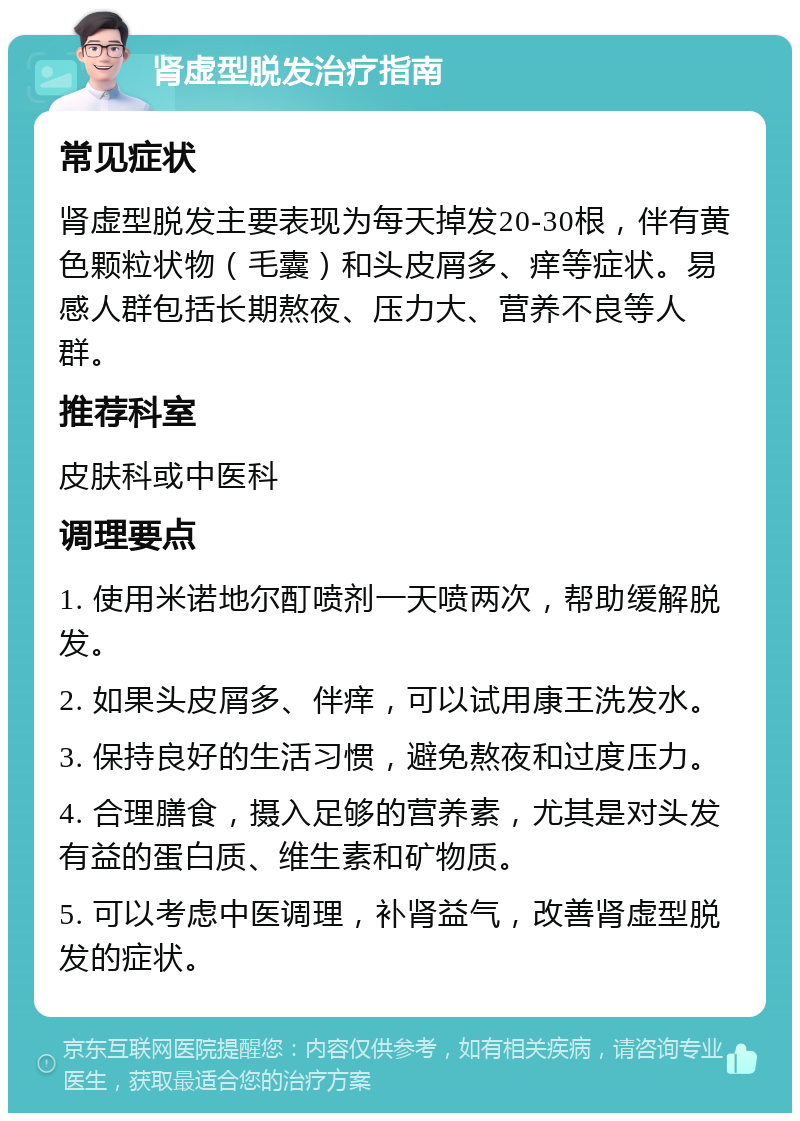 肾虚型脱发治疗指南 常见症状 肾虚型脱发主要表现为每天掉发20-30根，伴有黄色颗粒状物（毛囊）和头皮屑多、痒等症状。易感人群包括长期熬夜、压力大、营养不良等人群。 推荐科室 皮肤科或中医科 调理要点 1. 使用米诺地尔酊喷剂一天喷两次，帮助缓解脱发。 2. 如果头皮屑多、伴痒，可以试用康王洗发水。 3. 保持良好的生活习惯，避免熬夜和过度压力。 4. 合理膳食，摄入足够的营养素，尤其是对头发有益的蛋白质、维生素和矿物质。 5. 可以考虑中医调理，补肾益气，改善肾虚型脱发的症状。