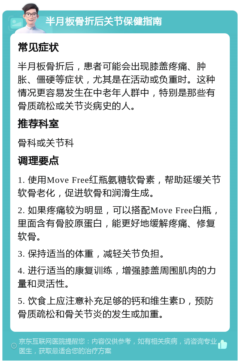 半月板骨折后关节保健指南 常见症状 半月板骨折后，患者可能会出现膝盖疼痛、肿胀、僵硬等症状，尤其是在活动或负重时。这种情况更容易发生在中老年人群中，特别是那些有骨质疏松或关节炎病史的人。 推荐科室 骨科或关节科 调理要点 1. 使用Move Free红瓶氨糖软骨素，帮助延缓关节软骨老化，促进软骨和润滑生成。 2. 如果疼痛较为明显，可以搭配Move Free白瓶，里面含有骨胶原蛋白，能更好地缓解疼痛、修复软骨。 3. 保持适当的体重，减轻关节负担。 4. 进行适当的康复训练，增强膝盖周围肌肉的力量和灵活性。 5. 饮食上应注意补充足够的钙和维生素D，预防骨质疏松和骨关节炎的发生或加重。