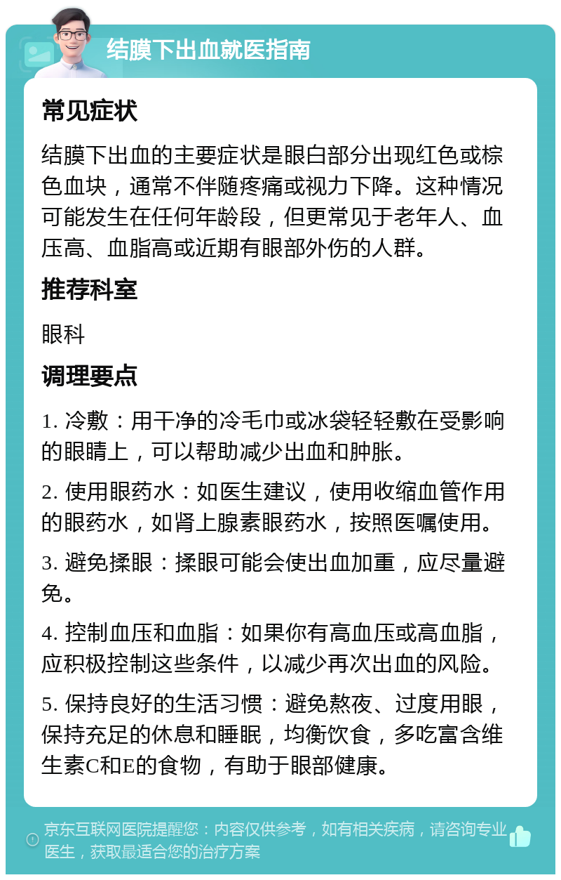 结膜下出血就医指南 常见症状 结膜下出血的主要症状是眼白部分出现红色或棕色血块，通常不伴随疼痛或视力下降。这种情况可能发生在任何年龄段，但更常见于老年人、血压高、血脂高或近期有眼部外伤的人群。 推荐科室 眼科 调理要点 1. 冷敷：用干净的冷毛巾或冰袋轻轻敷在受影响的眼睛上，可以帮助减少出血和肿胀。 2. 使用眼药水：如医生建议，使用收缩血管作用的眼药水，如肾上腺素眼药水，按照医嘱使用。 3. 避免揉眼：揉眼可能会使出血加重，应尽量避免。 4. 控制血压和血脂：如果你有高血压或高血脂，应积极控制这些条件，以减少再次出血的风险。 5. 保持良好的生活习惯：避免熬夜、过度用眼，保持充足的休息和睡眠，均衡饮食，多吃富含维生素C和E的食物，有助于眼部健康。